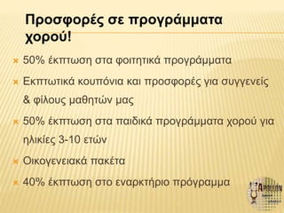  50% έκπτωση στα φοιτητικά προγράμματα
 Εκπτωτικά κουπόνια και προσφορές για συγγενείς
& φίλους μαθητών μας
 50% έκπτωση στα παιδικά προγράμματα χορού για
ηλικίες 3-10 ετών
 Οικογενειακά πακέτα
 40% έκπτωση στο εναρκτήριο πρόγραμμα
Προσφορές σε προγράμματα
χορού!
 