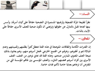 ‫النساء‬:-
‫كيا‬‫على‬ ً‫ا‬‫حفاظ‬ ‫التضحية‬ ‫يف‬ ‫املستمرة‬ ‫ولرغبتها‬ ‫الضعيفة‬ ‫أة‬‫ر‬‫امل‬ ‫لطبيعة‬ ً‫ا‬‫ر‬‫نظ‬‫وأسس‬ ،‫أسرهتا‬ ‫ن‬
‫األسري‬ ‫للعنف‬ ‫ضحية‬ ‫تكون‬ ‫أن‬ ‫تضي‬‫ر‬‫وت‬ ‫حقوقها‬ ‫عن‬ ‫بالتنازل‬ ‫تقبل‬ ‫جندها‬ ‫بيتها‬‫على‬ ً‫ا‬‫حفاظ‬
‫األبناء‬‫بالذات‬.
‫املعاقني‬:-
‫وهتم‬ ‫بظلمهم‬ ً‫ا‬‫ري‬‫كث‬‫تتعطل‬ ‫الفئة‬ ‫هذه‬ ‫يف‬ ‫املتوهجة‬ ‫والطاقات‬ ‫الكامنة‬ ‫ات‬‫ر‬‫القد‬ ‫إن‬‫وعدم‬ ‫يشهم‬
‫يعانون‬ ‫وهم‬ ،‫منهم‬ ‫أسرهم‬ ‫خلجل‬ ‫اخلارجي‬ ‫اجملتمع‬ ‫عن‬ ‫هلم‬‫ز‬‫وع‬ ،‫حتقريهم‬ ‫و‬ ‫هبم‬ ‫املباالة‬‫بذلك‬
‫العنف‬ ،‫العنف‬ ‫من‬ ‫نوعني‬ ‫تعاين‬ ‫قد‬ ‫الفئة‬ ‫وهذه‬ ،‫ضدهم‬ ‫املمارس‬ ‫املعنوي‬ ‫العنف‬ ‫نتيجة‬
‫اليت‬ ‫املؤسسة‬ ‫طاقم‬ ‫بني‬ ‫املؤسسي‬ ‫والعنف‬ ،‫الديفء‬ ‫حمضنهم‬ ‫أسرهم‬ ‫اد‬‫ر‬‫أف‬ ‫بني‬ ‫األسري‬‫من‬
‫خاصة‬ ‫فئات‬ ‫ألهنم‬ ‫خاصة‬ ‫بعناية‬ ‫ترعاهم‬ ‫أن‬ ‫املفرتض‬.
 