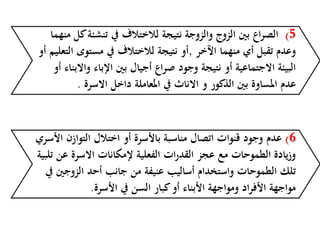 5)‫تنشئ‬ ‫يف‬ ‫لالختالف‬ ‫نتيجة‬ ‫والزوجة‬ ‫الزوج‬ ‫بني‬ ‫اع‬‫ر‬‫الص‬‫منهما‬ ‫كل‬‫ة‬
‫اآلخر‬ ‫منهما‬ ‫أي‬ ‫تقبل‬ ‫وعدم‬,‫مستوى‬ ‫يف‬ ‫لالختالف‬ ‫نتيجة‬ ‫أو‬‫أو‬ ‫التعليم‬
‫و‬ ‫اإلباء‬ ‫بني‬ ‫أجيال‬ ‫اع‬‫ر‬‫ص‬ ‫وجود‬ ‫نتيجة‬ ‫أو‬ ‫االجتماعية‬ ‫البيئة‬‫أو‬ ‫االبناء‬
‫االسرة‬ ‫داخل‬ ‫املعاملة‬ ‫يف‬ ‫االناث‬ ‫و‬ ‫الذكور‬ ‫بني‬ ‫املساوة‬ ‫عدم‬.
6)‫عدم‬‫التواز‬ ‫اختالل‬ ‫أو‬ ‫باألسرة‬ ‫مناسبة‬ ‫اتصال‬ ‫قنوات‬ ‫وجود‬‫األسري‬ ‫ن‬
‫ع‬ ‫االسرة‬ ‫إلمكانات‬ ‫الفعلية‬ ‫ات‬‫ر‬‫القد‬ ‫عجز‬ ‫مع‬ ‫الطموحات‬ ‫يادة‬‫ز‬‫و‬‫تلبية‬ ‫ن‬
‫الزوج‬ ‫أحد‬ ‫جانب‬ ‫من‬ ‫عنيفة‬ ‫أساليب‬ ‫واستخدام‬ ‫الطموحات‬ ‫تلك‬‫يف‬ ‫ني‬
‫األسرة‬ ‫يف‬ ‫السن‬ ‫كبار‬‫أو‬ ‫األبناء‬ ‫ومواجهة‬ ‫األفراد‬ ‫مواجهة‬.
 