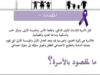 ‫احل‬ ‫كز‬‫ومر‬ ،‫األوىل‬ ‫واملدرسة‬ ،‫اآلمن‬ ‫وامللجأ‬ ،‫الدافئ‬ ‫املأوى‬ ‫لإلنسان‬ ‫األسرة‬ ‫متثل‬‫ب‬
‫والطمأنينة‬ ‫اهلدوء‬ ‫وساحة‬ ‫والسكينة‬.
‫فيه‬ ‫بنية‬ ‫وأهم‬ ،‫اجملتمع‬ ‫كيزة‬‫ر‬ ‫هي‬ ‫فاألسرة‬‫وتعد‬‫األ‬ ‫واملؤسسة‬ ‫األول‬ ‫العامل‬‫تقوم‬ ‫اليت‬ ‫وىل‬
‫سل‬ ‫إىل‬ ‫كه‬‫سلو‬ ‫وحتويل‬ ‫للطفل‬ ‫االجتماعي‬ ‫والتطبيع‬ ‫التنشئة‬ ‫بعملية‬‫اجتماعي‬ ‫وك‬.
‫باألسرة‬ ‫ملقصود‬ ‫ما‬‫؟‬
‫املقدمة‬:-
 