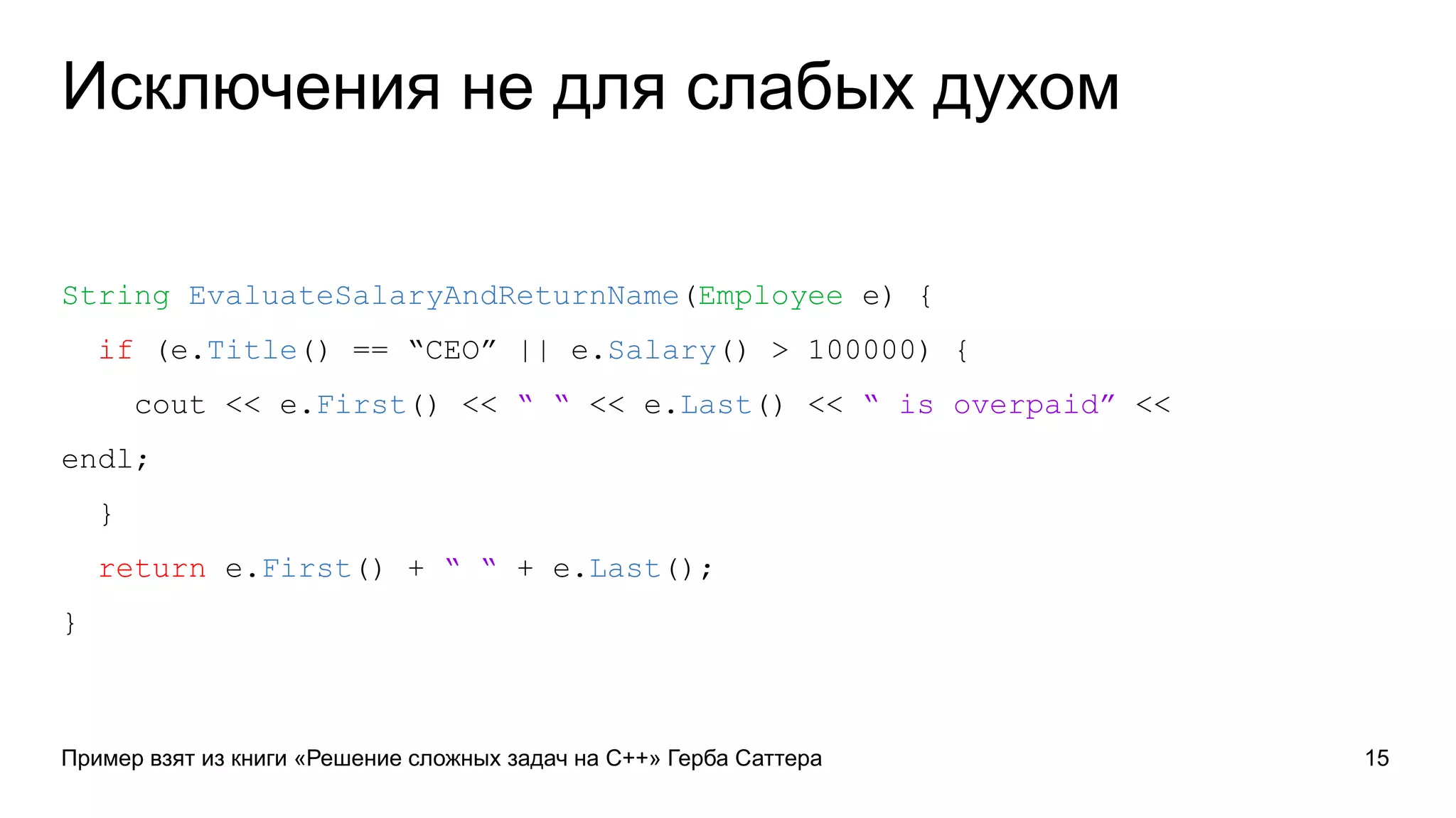 Исключения не для слабых духом
String EvaluateSalaryAndReturnName(Employee e) {
if (e.Title() == “CEO” || e.Salary() > 100000) {
cout << e.First() << “ “ << e.Last() << “ is overpaid” <<
endl;
}
return e.First() + “ “ + e.Last();
}
Пример взят из книги «Решение сложных задач на C++» Герба Саттера 15
 