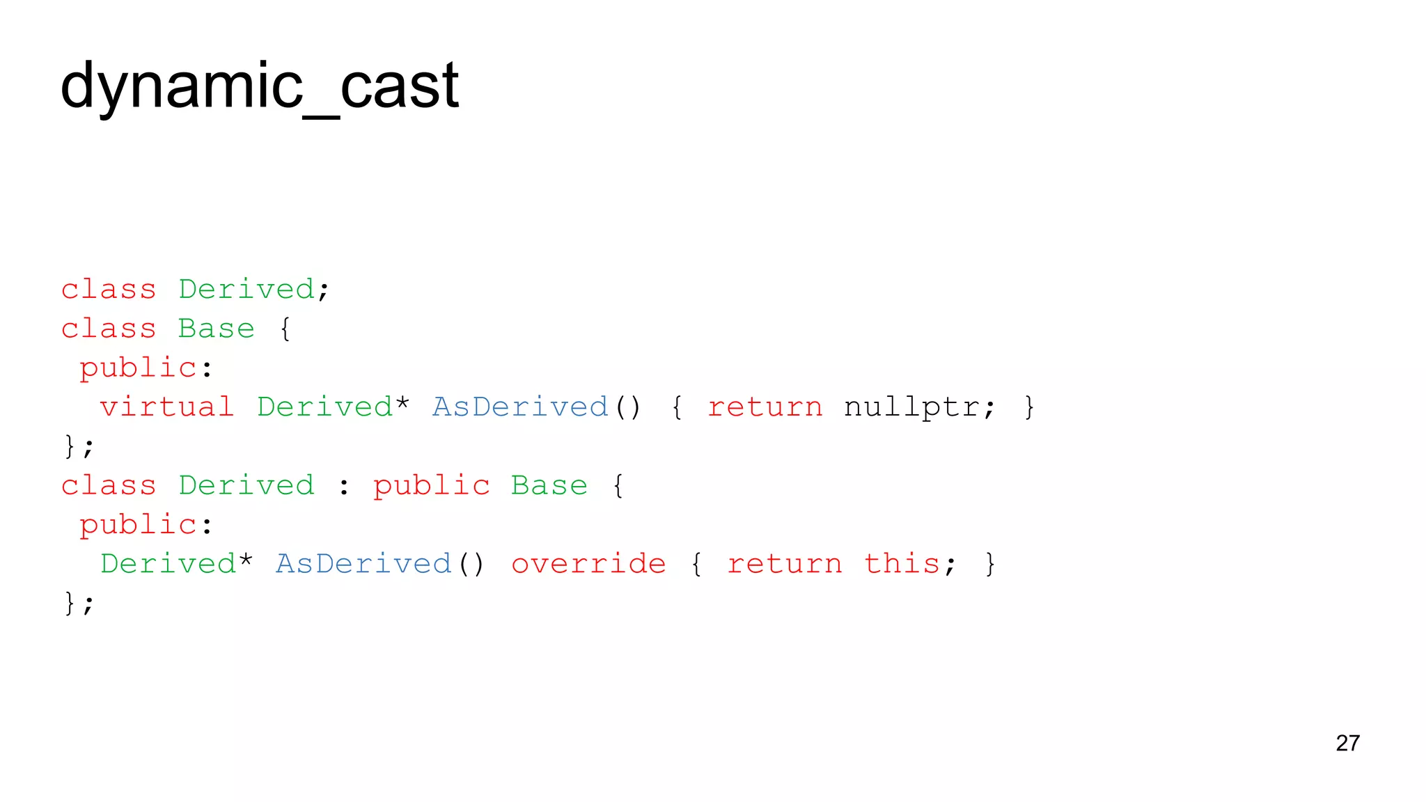 dynamic_cast
class Derived;
class Base {
public:
virtual Derived* AsDerived() { return nullptr; }
};
class Derived : public Base {
public:
Derived* AsDerived() override { return this; }
};
27
 