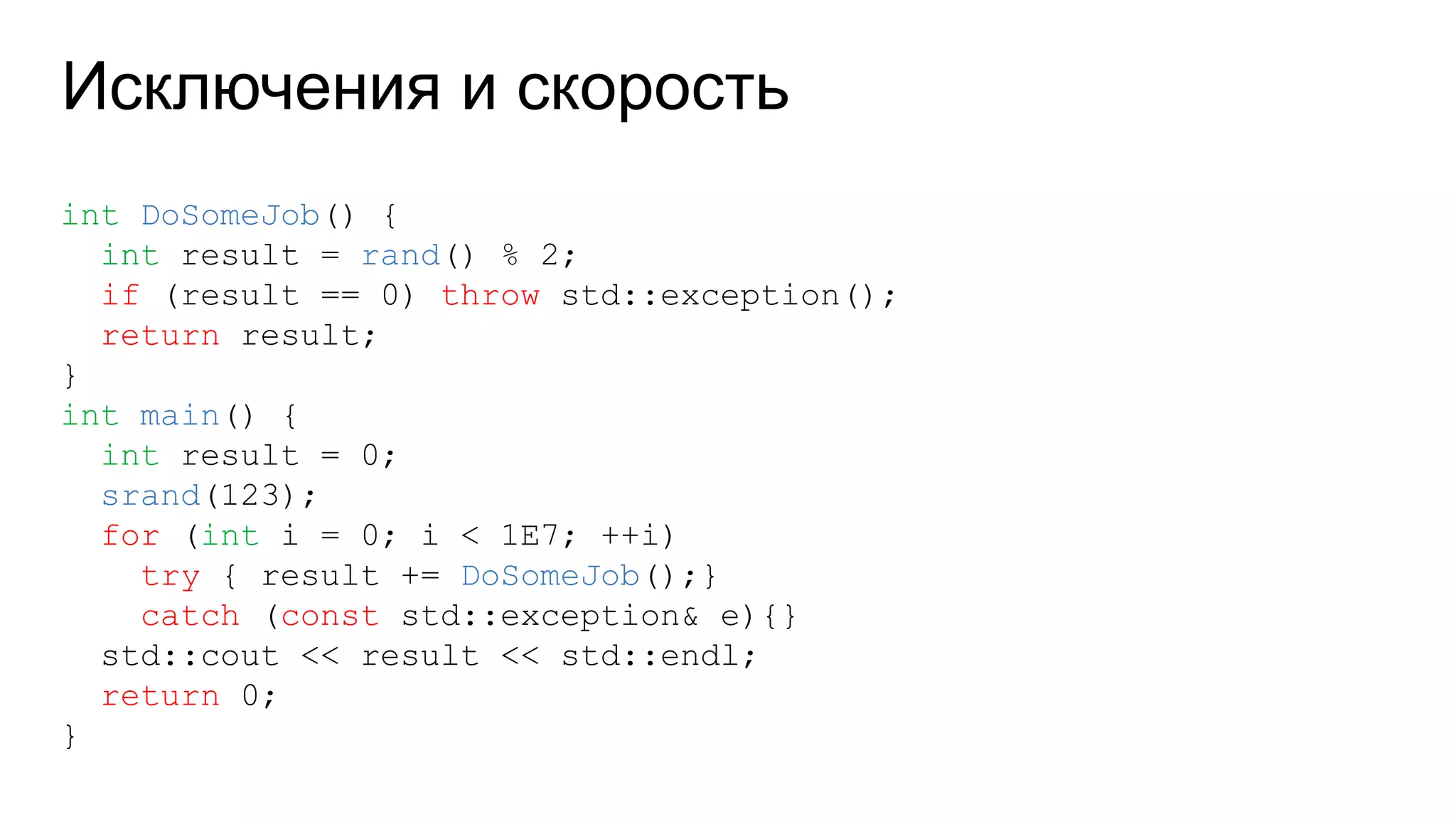 Исключения и скорость
int DoSomeJob() {
int result = rand() % 2;
if (result == 0) throw std::exception();
return result;
}
int main() {
int result = 0;
srand(123);
for (int i = 0; i < 1E7; ++i)
try { result += DoSomeJob();}
catch (const std::exception& e){}
std::cout << result << std::endl;
return 0;
}
 