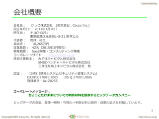 Copyright©2015 Cacco Inc. All rights reserved http://cacco.co.jp
CONFIDENTIAL
会社概要
2
会社名： かっこ株式会社 (英文表記：Cacco Inc.)
設立年月日: 2011年1月28日
所在地： 〒107-0051
東京都港区元赤坂1-5-31 新井ビル
代表者： 岩井 裕之
資本金： 18,265万円
従業員数： 42名（2015年3月現在）
事業概要： SaaS事業・コンサルティング事業
コーポレートサイト： http://cacco.co.jp
外部主要株主： みずほキャピタル株式会社
SMBCベンチャーキャピタル株式会社
三井住友海上キャピタル株式会社 他
認証： ISMS（情報システムセキュリティ管理システム）
ISO/IEC27001:2005 JIS Q 27001:2006
登録番号：IA120255
コーポレートメッセージ：
ちょっとだけ未来についての判断材料を提供するビッグデータカンパニー
ビッグデータの収集、整理→解析・可視化→判断材料の提供・成果の追求を目指しています。
 