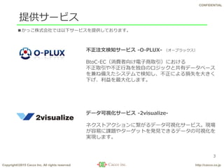 Copyright©2015 Cacco Inc. All rights reserved http://cacco.co.jp
CONFIDENTIAL
提供サービス
3
データ可視化サービス -2visualize-
ネクストアクションに繋がるデータ可視化サービス。現場
が容易に課題やターゲットを発見できるデータの可視化を
実現します。
不正注文検知サービス -O-PLUX- （オープラックス）
BtoC-EC（消費者向け電子商取引）における
不正取引や不正行為を独自のロジックと共有データベース
を兼ね備えたシステムで検知し、不正による損失を大きく
下げ、利益を最大化します。
■かっこ株式会社では以下サービスを提供しております。
 