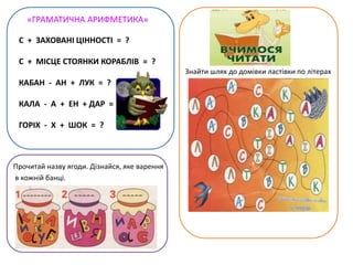 «ГРАМАТИЧНА АРИФМЕТИКА»
Прочитай назву ягоди. Дізнайся, яке варення
в кожній банці.
Знайти шлях до домівки ластівки по літерах
С + ЗАХОВАНІ ЦІННОСТІ = ?
С + МІСЦЕ СТОЯНКИ КОРАБЛІВ = ?
КАБАН - АН + ЛУК = ?
КАЛА - А + ЕН + ДАР = ?
ГОРІХ - Х + ШОК = ?
 