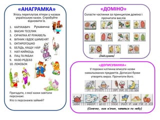 (Умійслухати)
«АНАГРАМКА»
Хтось переплутав літери у назвах
українських казок. Спробуйте
відновити їх.
1. КАРУКАВИЧ
2. ВАІСИК ТЕСЕЛИК
3. СИЧИЛКА АТ РУЖАВЕЛЬ
4. ВІПНИК І ВДОЄ ШИМЕНЯТ
5. ОКТИРОГОШКО
6. БЕЛІДЬ, КАЩУ І КАР
7. НАП КИЙКОЦЬ
8. ПАЦ ТА РАБАН
9. КАЗО-РЕДЕАЗ
10. ЛОКОБОК
Пригадати, з якої казки завітали
персонажі.
Хто із персонажів зайвий?
«ДОМІНО»
Скласти частинки за принципом доміно і
прочитати вислів
Рукавичка
«ДОПИСУВАНКА»
У порожні клітинки вписати назви
намальованих предметів. Дописані букви
утворять вираз. Прочитати його.
(Сонечко, мов м’ячик, кот иться по небу)
 