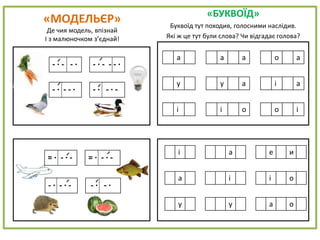 «МОДЕЛЬЄР»
Де чия модель, впізнай
І з малюночком з’єднай!
«БУКВОЇД»
Буквоїд тут походив, голосними наслідив.
Які ж це тут були слова? Чи відгадає голова?
а а а о а
у у а і а
і і о о і
- · - - · - · - - - ·
- · - - · - · - · -
= · - · - = · - · -
- · - · - - · - ·
і а е и
а і і о
у у а о
 