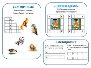 «СХОДИНКИ»
Чия сходинка – скажи,
Знаєш букви – допиши!
с
с
с
с
с
«ЦІКАВІ КВАДРАТИ»
Треба букви дописати,
Щоб заповнити квадрати
П Г
Г Х
К Л
Р Н
«метаграми»
М
Ш
З «м» я подобаюсь коту,
А з «ш» я на сосні росту
С
Р
З «с» - на чотирьох ногах,
А з «р» - крилатий сильний
птах.
 