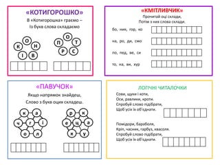«КОТИГОРОШКО»
В «Котигорошка» граємо –
Із букв слова складаємо
«КМІТЛИВЧИК»
Прочитай оці склади,
Потім з них слова склади.
«ПАВУЧОК»
Якщо напрямок знайдеш,
Слово з букв оцих складеш.
І В
К Н
О П
Р С
Т
О
к
ч і
л
а
о
г
р
е а
у
к
к
ц
бо, ник, гор, ко
на, ро, ди, смо
по, пед, ве, си
то, на, ви, хур
ЛОГІЧНІ ЧИТАЛОЧКИ
Сови, щуки і коти,
Оси, равлики, кроти.
Спробуй слово підібрати,
Щоб усіх їх об’єднати.
Помідори, бараболя,
Кріп, часник, гарбуз, квасоля.
Спробуй слово підібрати,
Щоб усіх їх об’єднати.
 