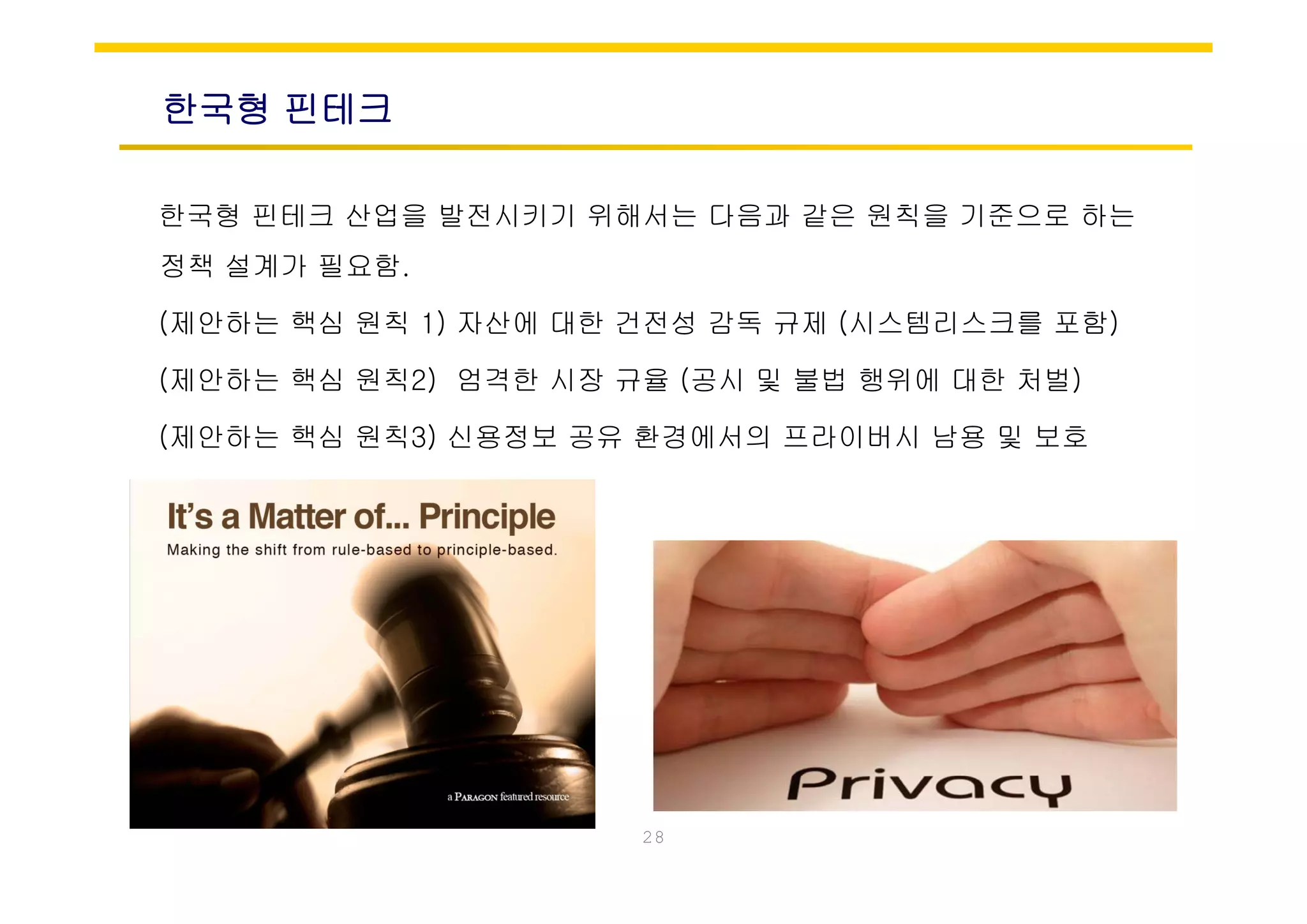 한국형 핀테크
한국형 핀테크 산업을 발전시키기 위해서는 다음과 같은 원칙을 기준으로 하는
정책 설계가 필요함.
(제안하는 핵심 원칙 1) 자산에 대한 건전성 감독 규제 (시스템리스크를 포함)
(제안하는 핵심 원칙2) 엄격한 시장 규율 (공시 및 불법 행위에 대한 처벌)
(제안하는 핵심 원칙3) 신용정보 공유 환경에서의 프라이버시 남용 및 보호
28
 