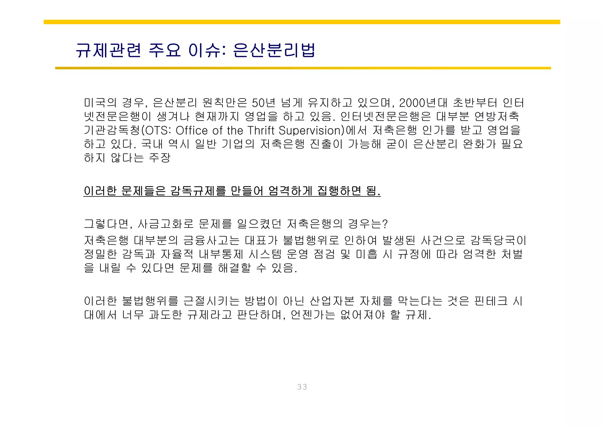 규제관련 주요 이슈: 은산분리법
미국의 경우, 은산분리 원칙만은 50년 넘게 유지하고 있으며, 2000년대 초반부터 인터
넷전문은행이 생겨나 현재까지 영업을 하고 있음 인터넷전문은행은 대부분 연방저축넷전문은행이 생겨나 현재까지 영업을 하고 있음. 인터넷전문은행은 대부분 연방저축
기관감독청(OTS: Office of the Thrift Supervision)에서 저축은행 인가를 받고 영업을
하고 있다. 국내 역시 일반 기업의 저축은행 진출이 가능해 굳이 은산분리 완화가 필요
하지 않다는 주장
이러한 문제들은 감독규제를 만들어 엄격하게 집행하면 됨.
그렇다면, 사금고화로 문제를 일으켰던 저축은행의 경우는?
저축은행 대부분의 금융사고는 대표가 불법행위로 인하여 발생된 사건으로 감독당국이
정밀한 감독과 자율적 내부통제 시스템 운영 점검 및 미흡 시 규정에 따라 엄격한 처벌
을 내릴 수 있다면 문제를 해결할 수 있음.
이러한 불법행위를 근절시키는 방법이 아닌 산업자본 자체를 막는다는 것은 핀테크 시
대에서 너 과 한 제라 판단하며 언젠가는 없어져야 할 제대에서 너무 과도한 규제라고 판단하며, 언젠가는 없어져야 할 규제.
33
 