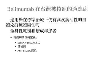 Belimumab 在台灣被核准的適應症
適用於在標準治療下仍有高疾病活性的自
體免疫抗體陽性的
全身性紅斑狼瘡成年患者
– 高疾病活性的定義 :
• SELENA-SLEDAI ≥ 10
• 低補體
• Anti-dsDNA 陽性
 