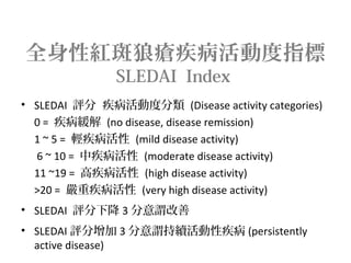全身性紅斑狼瘡疾病活動度指標
SLEDAI Index
• SLEDAI 評分 疾病活動度分類 (Disease activity categories)
0 = 疾病緩解 (no disease, disease remission)
1 ~ 5 = 輕疾病活性 (mild disease activity)
6 ~ 10 = 中疾病活性 (moderate disease activity)
11 ~19 = 高疾病活性 (high disease activity)
>20 = 嚴重疾病活性 (very high disease activity)
• SLEDAI 評分下降 3 分意謂改善
• SLEDAI 評分增加 3 分意謂持續活動性疾病 (persistently
active disease)
 