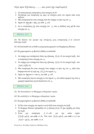 Λίγο πριν Εξετάσεις………και γιατί όχι νωρίτερα(;)
Επιμέλειa: Κανάβης Χρήστος Μαθηματικός
1. Οι πολυωνυμικές συναρτήσεις είναι συνεχείς στο R
2. Εξετάζουμε μια συνάρτηση ως προς τη συνέχεια μόνο στα σημεία όπου αυτή
ορίζεται.
3. Μια συνάρτηση δεν είναι συνεχής όταν δεν υπάρχει το όριο της στο 0x
4. Ισχύει ότι
0
0lim
x x
x x 

 για κάθε 0x R .
5. Αν οι συναρτήσεις f,g είναι συνεχής στο 0x τότε η σύνθεση τους gof θα είναι
συνεχής στο 0x .
ΘΕΜΑ Α13
Α1. Na δώσετε τον ορισμό της συνέχειας μιας συνάρτησης f σε κλειστό
διάστημα [a,β].
Α2. Να διατυπωθεί και να δοθεί η γεωμετρική ερμηνεία του θεωρήματος Bolzano.
Α3. Να χαρακτηρίσετε ως Σωστά ή Λάθος τα ακόλουθα:
1. Αν υπάρχει μια τουλάχιστον λύση της εξίσωσης   0f x  στο ανοιχτό (α,β), τότε
η συνάρτηση f είναι συνεχής στο 0x .
2. Αν υπάρχει μια τουλάχιστον λύση της εξίσωσης   0f x  στο ανοιχτό (α,β), τότε
    0f a f   .
3. Μια συνάρτηση δεν είναι συνεχής όταν υπάρχει το όριο της στο 0x αλλά είναι
διαφορετικό από τη τιμή της  0f x στο σημείο 0x .
4. Ισχύει ότι
0
0lim
x x
x x 

 για κάθε 0x R .
5. Μια συνάρτηση λέγεται συνεχής σε ένα σημείο 0x του πεδίου ορισμού της όταν η
γραφική παράσταση της δε διακόπτεται στο 0x .
ΘΕΜΑ Α14
Α1. Να διατυπώσετε το Θεώρημα ενδιαμέσων τιμών.
Α2. Να αποδείξετε το Θεώρημα ενδιαμέσων τιμών.
Α3. Να χαρακτηρίσετε ως Σωστά ή Λάθος τα ακόλουθα:
1. Η f δεν είναι συνεχής στα σημεία α και β αλλά είναι συνεχής στο [α,β].
2. Το θεώρημα Bolzano εξασφαλίζει ότι η εξίσωση   0f x  έχει ακριβώς μια λύση
στο (α,β).
3. Έστω μια συνάρτηση :f A R , για την οποία ισχύει
   ,f x g x ά x   . Τότε είναι    ,f x g x ά x A    και
   ,f x g x ά x A     .
 