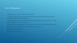 МОИ НАБЛЮДЕНИЯ:
 - Избыточная масса тела (ИМТ = 25,6)
 - Слабый мышечный корсет (никогда не занималась физической
активностью систематически)
 - Гипермобильные суставы (В баддха-конасане колени лежат на полу в
расслабленном состоянии)
 Нарушение координации – низкая способность удерживать баланс
 Крайне спазмированный плечевой пояс и шея
 Привычка дышать ртом
 Низкая самооценка
 