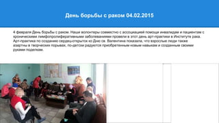 День борьбы с раком 04.02.2015
4 февраля День борьбы с раком. Наши волонтеры совместно с ассоциацией помощи инвалидам и пациентам с
хроническими лимфопролиферативными заболеваниями провели в этот день арт-практики в Институте рака.
Арт-практика по созданию сердец-открыток ко Дню св. Валентина показала, что взрослые люди также
азартны в творческих порывах, по-детски радуются приобретенным новым навыкам и созданным своими
руками поделкам.
 