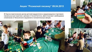 Акция “Розмалюй писанку” 09.04.2015
В Научно-практическом центре детской кардиологии и кардиохирургии стартовали
пасхальные арт-практики с детьми от Social Harmony. Дети получают необходимое
отвлечение от больничного окружения и положительные эмоции.
 