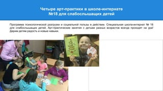 Четыре арт-практики в школе-интернате
№18 для слабослышащиx детей
Программа психологической разгрузки и социальной пользы в действии. Специальная школа-интернат № 18
для слабослышащих детей. Арт-практические занятия с детьми разных возрастов всегда проходят на ура!
Дарим детям радость и новые навыки.
 
