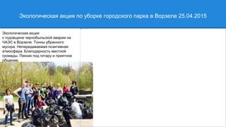 Экологическая акция по уборке городского парка в Ворзеле 25.04.2015
Экологическая акция
к годовщине чернобыльской аварии на
ЧАЭС в Ворзеле. Тонны убранного
мусора. Непередаваемая позитивная
атмосфера. Благодарность местной
громады. Пикник под гитару и приятное
общение.
разных территориальных групп
 