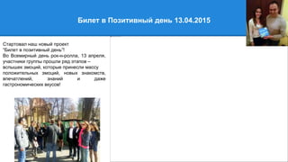 Билет в Позитивный день 13.04.2015
Стартовал наш новый проект
“Билет в позитивный день”!
Во Всемирный день рок-н-ролла, 13 апреля,
участники группы прошли ряд этапов –
вспышек эмоций, которые принесли массу
положительных эмоций, новых знакомств,
впечатлений, знаний и даже
гастрономических вкусов!
 