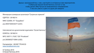 Міжнародна громадська організація "Соціальна гармонія"
ЄДРПОУ: 38196214
МФО 322669, АТ “Ощадбанк”
р/р 26007300034277 (UAH)
International non-governmental organization “Social Harmony”
EDRPOU: 38196214
MFO 300711, PJSC “CB “Privatbank”
p/a 26009052710894 (USD)
Fernsprecher: +38 067 776 49 53
www.socialharmony.org
© Territory 2015
© Social Harmony 2015
Друзья, присоединяйтесь к нам, участвуйте в интересных вам мероприятиях.
Глобальная миссия Social Harmony состоит в том,
чтобы делать Мир Лучше во всевозможных направлениях.
У нас есть место и дело по душе для каждого!
 