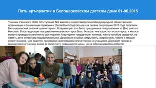 Пять арт-практик в Белоцерковском детском доме 01-06.2015
Ученики Узинского ООШ I-III ступеней №2 вместе с представителями Международной общественной
организации «Социальная гармония» (Social Harmony) пять раз за первое полугодние 2015 года посетили
Белоцерковский детский дом-интернат. В первый раз это было праздничное поздравление ко Дню святого
Николая. В последующие поездки учеников-волонтеров было больше, чем взрослых волонтеров, и мы все
вместе проводили занятия по арт-терапии. Мастерили «сердечных» котиков, желто-голубые сердечки, на
память дети интерната подарили рисунки. Дружеские улыбки, открытость, искренность чувств и эмоций
воспитанников, мне кажется, произвели неизгладимое впечатление на учащихся. Дорожает проезд в
маршрутках (а ученики ехали за свой счет), повышаются цены, но не обесценивается доброта!
 