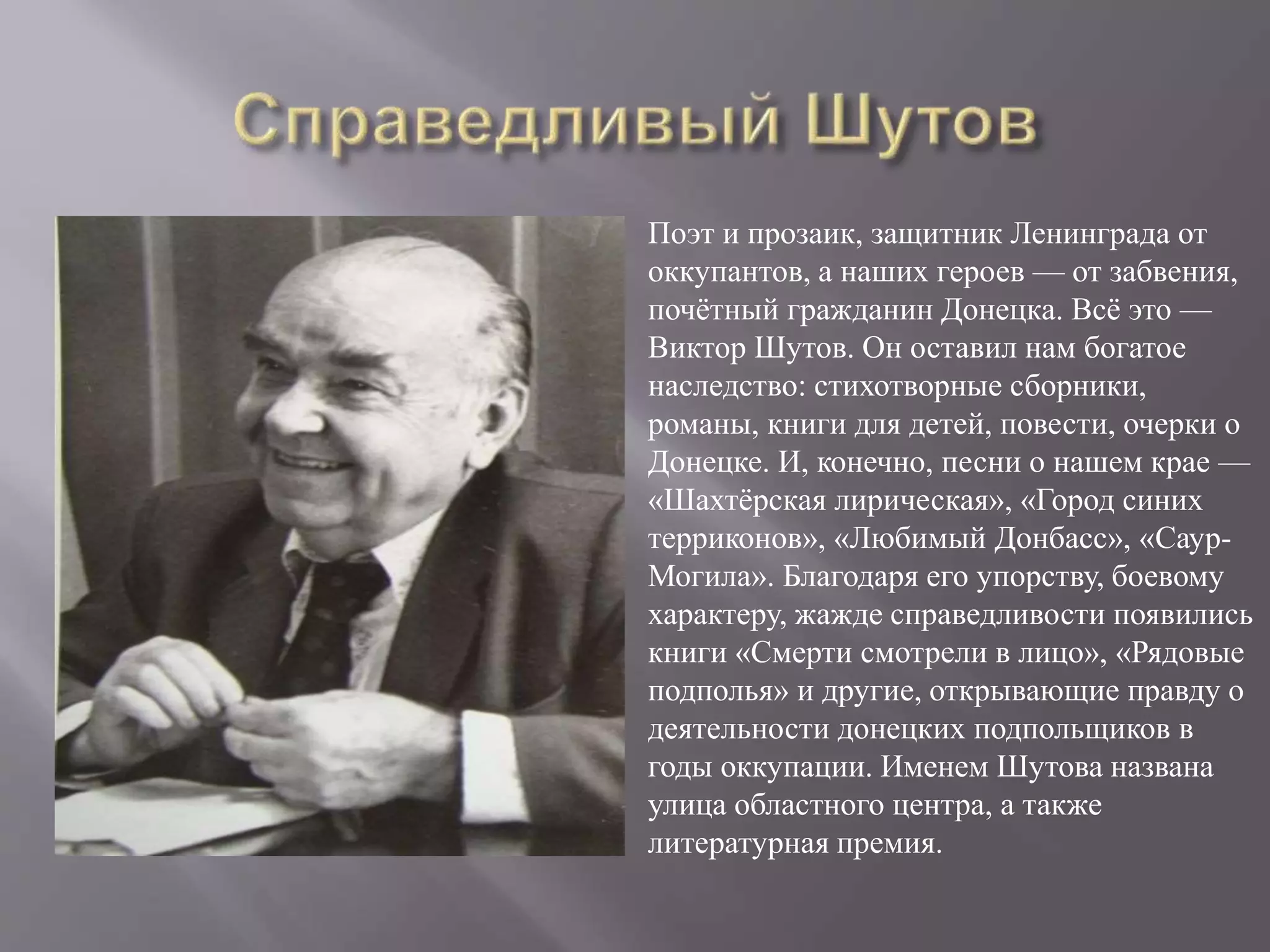 Поэт и прозаик, защитник Ленинграда от
оккупантов, а наших героев — от забвения,
почётный гражданин Донецка. Всё это —
Виктор Шутов. Он оставил нам богатое
наследство: стихотворные сборники,
романы, книги для детей, повести, очерки о
Донецке. И, конечно, песни о нашем крае —
«Шахтёрская лирическая», «Город синих
терриконов», «Любимый Донбасс», «Саур-
Могила». Благодаря его упорству, боевому
характеру, жажде справедливости появились
книги «Смерти смотрели в лицо», «Рядовые
подполья» и другие, открывающие правду о
деятельности донецких подпольщиков в
годы оккупации. Именем Шутова названа
улица областного центра, а также
литературная премия.
 