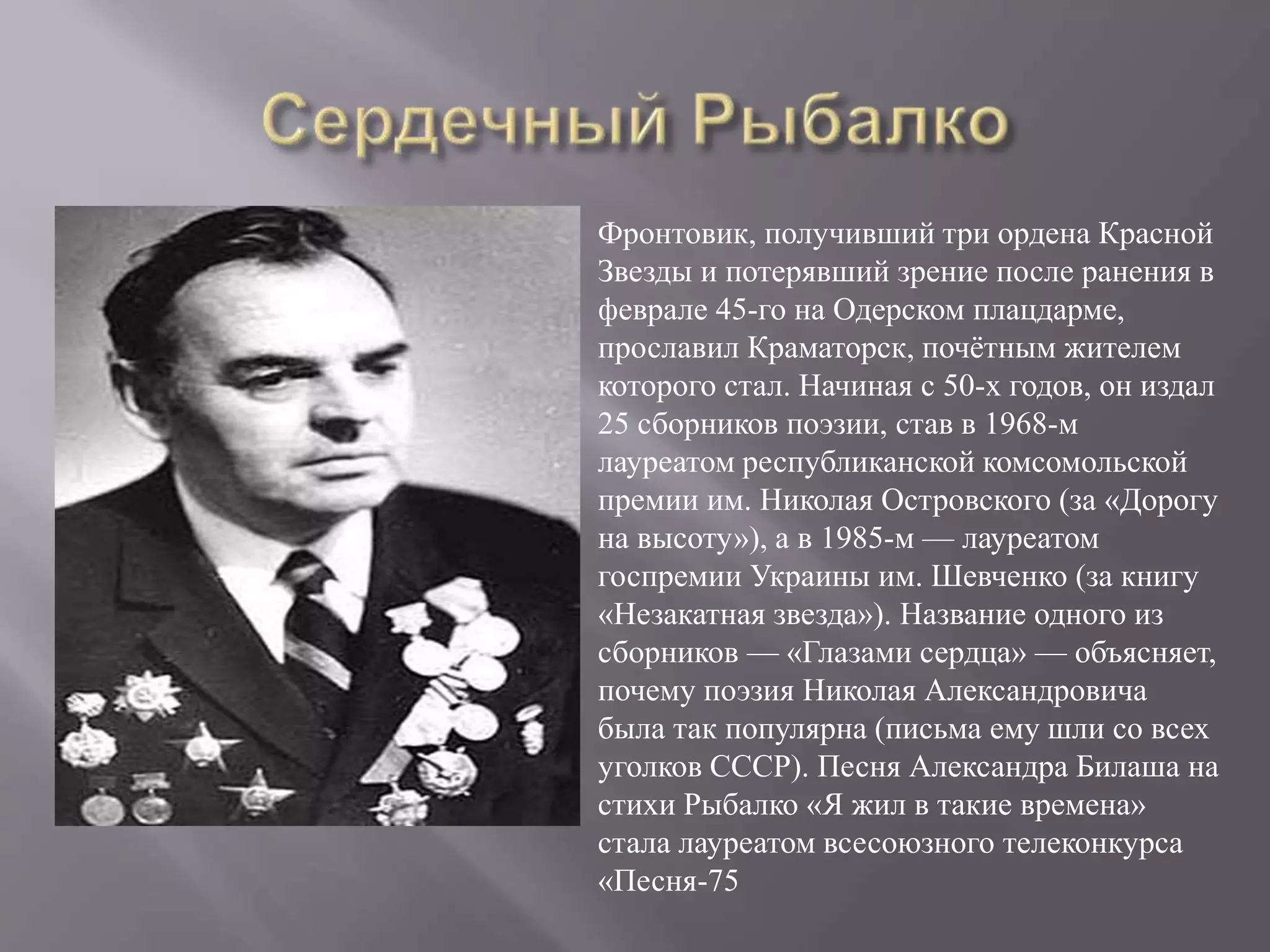 Фронтовик, получивший три ордена Красной
Звезды и потерявший зрение после ранения в
феврале 45-го на Одерском плацдарме,
прославил Краматорск, почётным жителем
которого стал. Начиная с 50-х годов, он издал
25 сборников поэзии, став в 1968-м
лауреатом республиканской комсомольской
премии им. Николая Островского (за «Дорогу
на высоту»), а в 1985-м — лауреатом
госпремии Украины им. Шевченко (за книгу
«Незакатная звезда»). Название одного из
сборников — «Глазами сердца» — объясняет,
почему поэзия Николая Александровича
была так популярна (письма ему шли со всех
уголков СССР). Песня Александра Билаша на
стихи Рыбалко «Я жил в такие времена»
стала лауреатом всесоюзного телеконкурса
«Песня-75
 