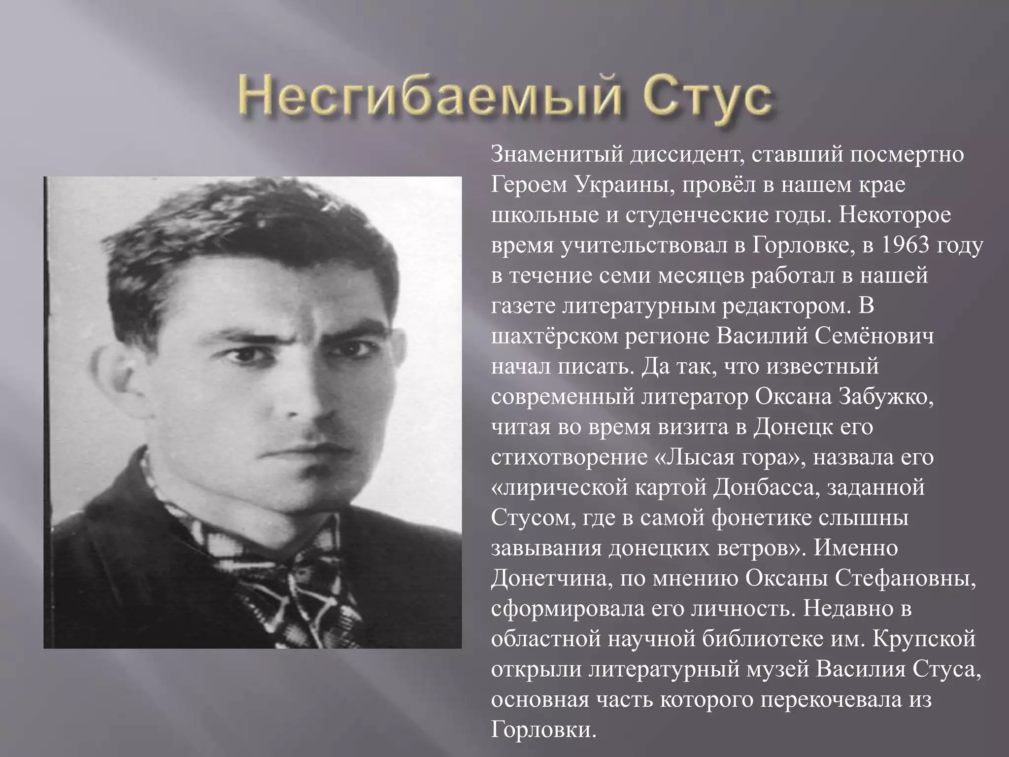Знаменитый диссидент, ставший посмертно
Героем Украины, провёл в нашем крае
школьные и студенческие годы. Некоторое
время учительствовал в Горловке, в 1963 году
в течение семи месяцев работал в нашей
газете литературным редактором. В
шахтёрском регионе Василий Семёнович
начал писать. Да так, что известный
современный литератор Оксана Забужко,
читая во время визита в Донецк его
стихотворение «Лысая гора», назвала его
«лирической картой Донбасса, заданной
Стусом, где в самой фонетике слышны
завывания донецких ветров». Именно
Донетчина, по мнению Оксаны Стефановны,
сформировала его личность. Недавно в
областной научной библиотеке им. Крупской
открыли литературный музей Василия Стуса,
основная часть которого перекочевала из
Горловки.
 