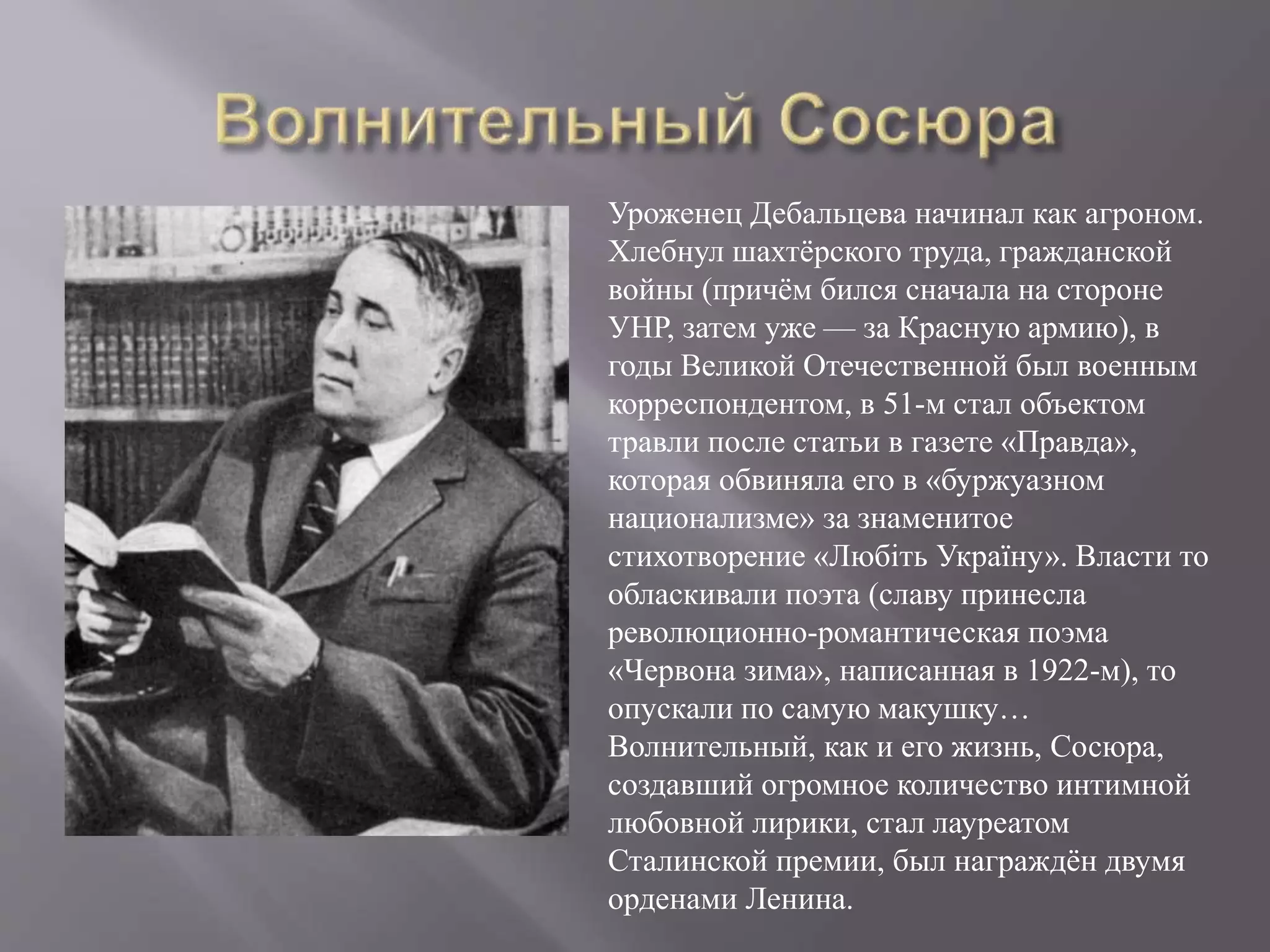 Уроженец Дебальцева начинал как агроном.
Хлебнул шахтёрского труда, гражданской
войны (причём бился сначала на стороне
УНР, затем уже — за Красную армию), в
годы Великой Отечественной был военным
корреспондентом, в 51-м стал объектом
травли после статьи в газете «Правда»,
которая обвиняла его в «буржуазном
национализме» за знаменитое
стихотворение «Любіть Україну». Власти то
обласкивали поэта (славу принесла
революционно-романтическая поэма
«Червона зима», написанная в 1922-м), то
опускали по самую макушку…
Волнительный, как и его жизнь, Сосюра,
создавший огромное количество интимной
любовной лирики, стал лауреатом
Сталинской премии, был награждён двумя
орденами Ленина.
 