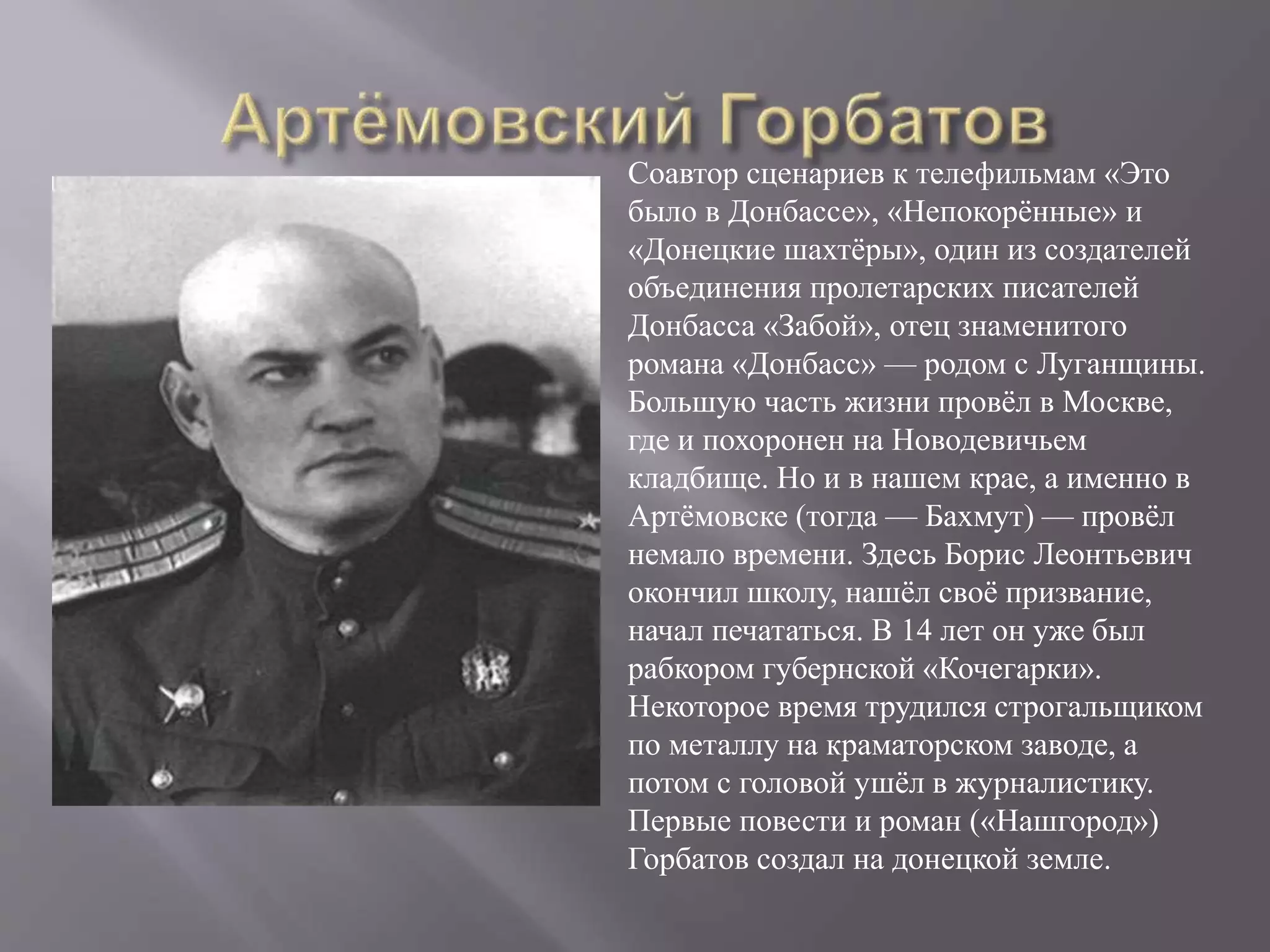 Соавтор сценариев к телефильмам «Это
было в Донбассе», «Непокорённые» и
«Донецкие шахтёры», один из создателей
объединения пролетарских писателей
Донбасса «Забой», отец знаменитого
романа «Донбасс» — родом с Луганщины.
Большую часть жизни провёл в Москве,
где и похоронен на Новодевичьем
кладбище. Но и в нашем крае, а именно в
Артёмовске (тогда — Бахмут) — провёл
немало времени. Здесь Борис Леонтьевич
окончил школу, нашёл своё призвание,
начал печататься. В 14 лет он уже был
рабкором губернской «Кочегарки».
Некоторое время трудился строгальщиком
по металлу на краматорском заводе, а
потом с головой ушёл в журналистику.
Первые повести и роман («Нашгород»)
Горбатов создал на донецкой земле.
 