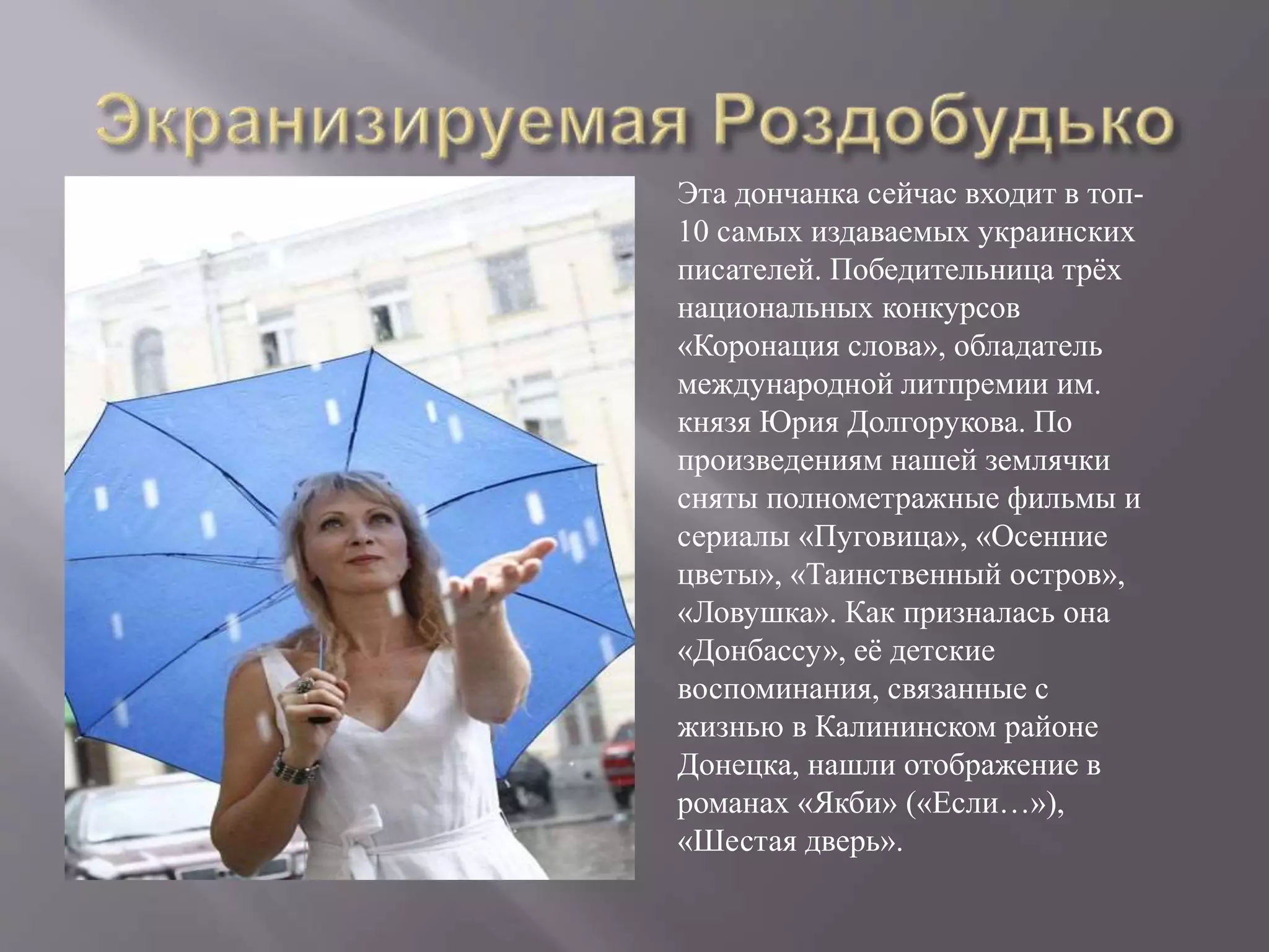 Эта дончанка сейчас входит в топ-
10 самых издаваемых украинских
писателей. Победительница трёх
национальных конкурсов
«Коронация слова», обладатель
международной литпремии им.
князя Юрия Долгорукова. По
произведениям нашей землячки
сняты полнометражные фильмы и
сериалы «Пуговица», «Осенние
цветы», «Таинственный остров»,
«Ловушка». Как призналась она
«Донбассу», её детские
воспоминания, связанные с
жизнью в Калининском районе
Донецка, нашли отображение в
романах «Якби» («Если…»),
«Шестая дверь».
 