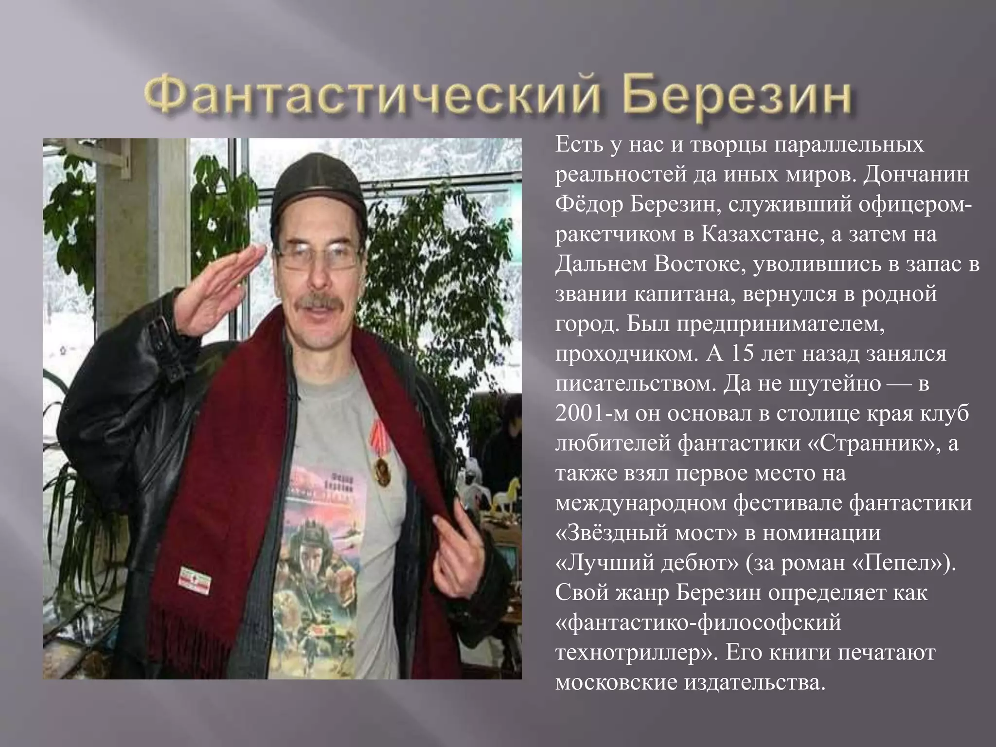 Есть у нас и творцы параллельных
реальностей да иных миров. Дончанин
Фёдор Березин, служивший офицером-
ракетчиком в Казахстане, а затем на
Дальнем Востоке, уволившись в запас в
звании капитана, вернулся в родной
город. Был предпринимателем,
проходчиком. А 15 лет назад занялся
писательством. Да не шутейно — в
2001-м он основал в столице края клуб
любителей фантастики «Странник», а
также взял первое место на
международном фестивале фантастики
«Звёздный мост» в номинации
«Лучший дебют» (за роман «Пепел»).
Свой жанр Березин определяет как
«фантастико-философский
технотриллер». Его книги печатают
московские издательства.
 