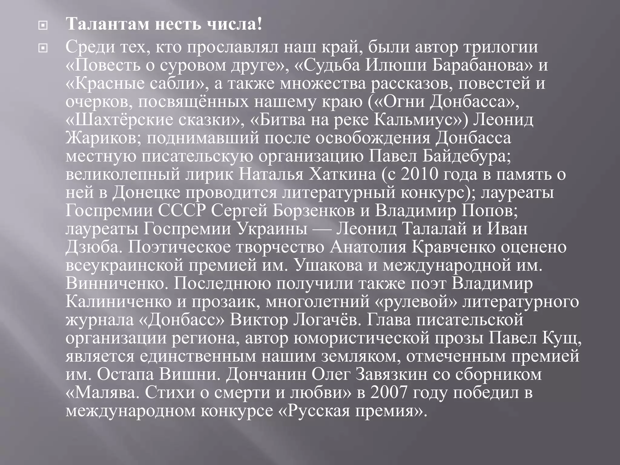  Талантам несть числа!
 Среди тех, кто прославлял наш край, были автор трилогии
«Повесть о суровом друге», «Судьба Илюши Барабанова» и
«Красные сабли», а также множества рассказов, повестей и
очерков, посвящённых нашему краю («Огни Донбасса»,
«Шахтёрские сказки», «Битва на реке Кальмиус») Леонид
Жариков; поднимавший после освобождения Донбасса
местную писательскую организацию Павел Байдебура;
великолепный лирик Наталья Хаткина (с 2010 года в память о
ней в Донецке проводится литературный конкурс); лауреаты
Госпремии СССР Сергей Борзенков и Владимир Попов;
лауреаты Госпремии Украины — Леонид Талалай и Иван
Дзюба. Поэтическое творчество Анатолия Кравченко оценено
всеукраинской премией им. Ушакова и международной им.
Винниченко. Последнюю получили также поэт Владимир
Калиниченко и прозаик, многолетний «рулевой» литературного
журнала «Донбасс» Виктор Логачёв. Глава писательской
организации региона, автор юмористической прозы Павел Кущ,
является единственным нашим земляком, отмеченным премией
им. Остапа Вишни. Дончанин Олег Завязкин со сборником
«Малява. Стихи о смерти и любви» в 2007 году победил в
международном конкурсе «Русская премия».
 