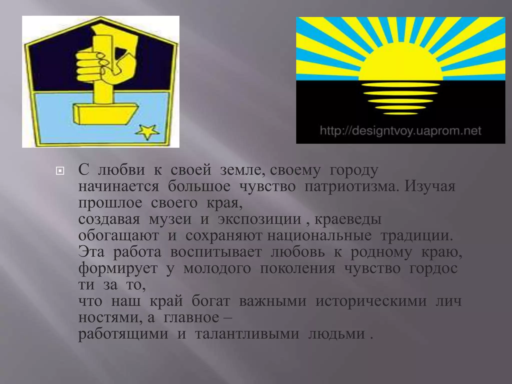  С любви к своей земле, своему городу
начинается большое чувство патриотизма. Изучая
прошлое своего края,
создавая музеи и экспозиции , краеведы
обогащают и сохраняют национальные традиции.
Эта работа воспитывает любовь к родному краю,
формирует у молодого поколения чувство гордос
ти за то,
что наш край богат важными историческими лич
ностями, а главное –
работящими и талантливыми людьми .
 