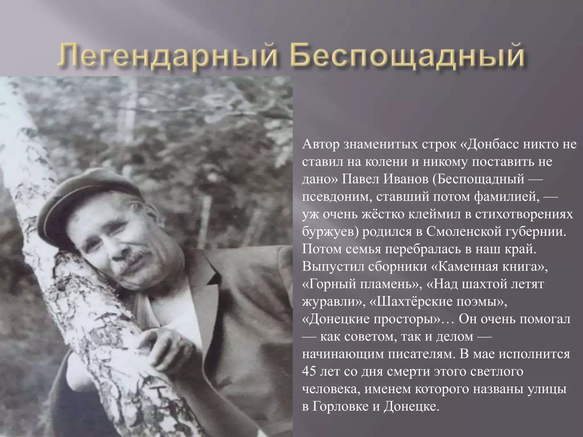 Автор знаменитых строк «Донбасс никто не
ставил на колени и никому поставить не
дано» Павел Иванов (Беспощадный —
псевдоним, ставший потом фамилией, —
уж очень жёстко клеймил в стихотворениях
буржуев) родился в Смоленской губернии.
Потом семья перебралась в наш край.
Выпустил сборники «Каменная книга»,
«Горный пламень», «Над шахтой летят
журавли», «Шахтёрские поэмы»,
«Донецкие просторы»… Он очень помогал
— как советом, так и делом —
начинающим писателям. В мае исполнится
45 лет со дня смерти этого светлого
человека, именем которого названы улицы
в Горловке и Донецке.
 