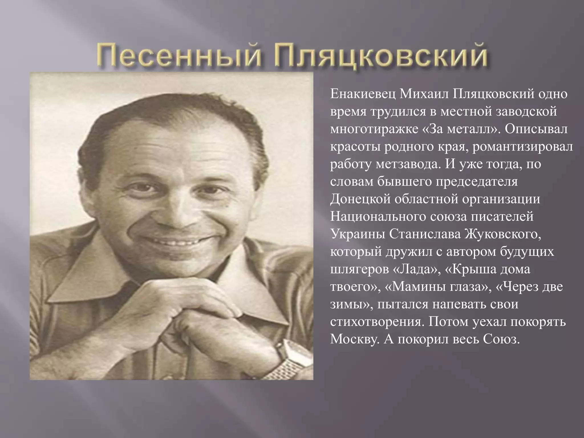 Енакиевец Михаил Пляцковский одно
время трудился в местной заводской
многотиражке «За металл». Описывал
красоты родного края, романтизировал
работу метзавода. И уже тогда, по
словам бывшего председателя
Донецкой областной организации
Национального союза писателей
Украины Станислава Жуковского,
который дружил с автором будущих
шлягеров «Лада», «Крыша дома
твоего», «Мамины глаза», «Через две
зимы», пытался напевать свои
стихотворения. Потом уехал покорять
Москву. А покорил весь Союз.
 