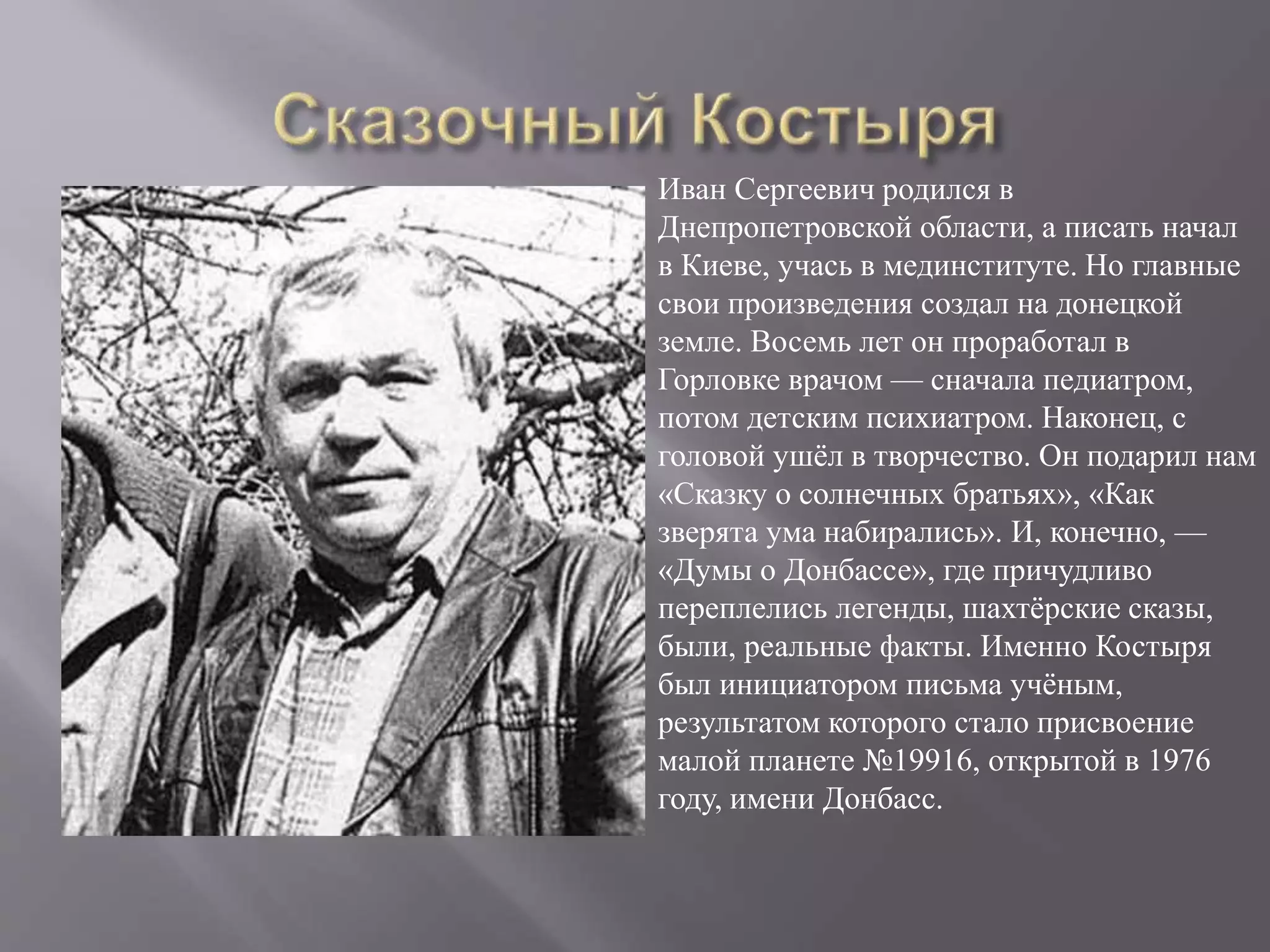 Иван Сергеевич родился в
Днепропетровской области, а писать начал
в Киеве, учась в мединституте. Но главные
свои произведения создал на донецкой
земле. Восемь лет он проработал в
Горловке врачом — сначала педиатром,
потом детским психиатром. Наконец, с
головой ушёл в творчество. Он подарил нам
«Сказку о солнечных братьях», «Как
зверята ума набирались». И, конечно, —
«Думы о Донбассе», где причудливо
переплелись легенды, шахтёрские сказы,
были, реальные факты. Именно Костыря
был инициатором письма учёным,
результатом которого стало присвоение
малой планете №19916, открытой в 1976
году, имени Донбасс.
 