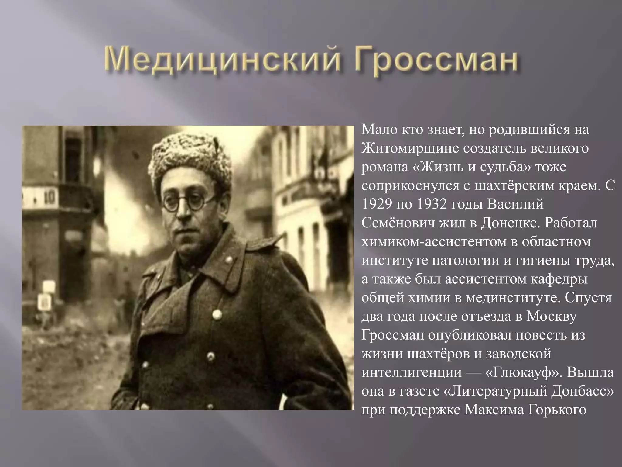 Мало кто знает, но родившийся на
Житомирщине создатель великого
романа «Жизнь и судьба» тоже
соприкоснулся с шахтёрским краем. С
1929 по 1932 годы Василий
Семёнович жил в Донецке. Работал
химиком-ассистентом в областном
институте патологии и гигиены труда,
а также был ассистентом кафедры
общей химии в мединституте. Спустя
два года после отъезда в Москву
Гроссман опубликовал повесть из
жизни шахтёров и заводской
интеллигенции — «Глюкауф». Вышла
она в газете «Литературный Донбасс»
при поддержке Максима Горького
 