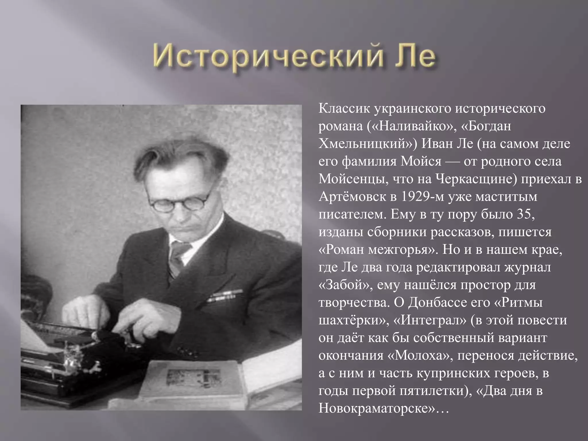 Классик украинского исторического
романа («Наливайко», «Богдан
Хмельницкий») Иван Ле (на самом деле
его фамилия Мойся — от родного села
Мойсенцы, что на Черкасщине) приехал в
Артёмовск в 1929-м уже маститым
писателем. Ему в ту пору было 35,
изданы сборники рассказов, пишется
«Роман межгорья». Но и в нашем крае,
где Ле два года редактировал журнал
«Забой», ему нашёлся простор для
творчества. О Донбассе его «Ритмы
шахтёрки», «Интеграл» (в этой повести
он даёт как бы собственный вариант
окончания «Молоха», перенося действие,
а с ним и часть купринских героев, в
годы первой пятилетки), «Два дня в
Новокраматорске»…
 
