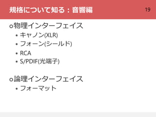 19規格について知る：音響編
物理インターフェイス
 キャノン(XLR)
 フォーン(シールド)
 RCA
 S/PDIF(光端子)
論理インターフェイス
 フォーマット
 