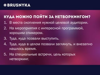 1. В места скопления нужной целевой аудитории.
2. На мероприятия с интересной программой,
хорошим спикером.
3. Туда, куда позвали выступить.
4. Туда, куда в целом позвали заглянуть, и внезапно
нашлось время.
5. На специальные встречи, цель которых
нетворкинг.
 