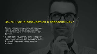 Зачем нужно разбираться в определениях?
• Если из определения деятельности выпадает
часть смысла, то из самой деятельности
начинает выпадать соответствующая часть
функций.
• В частности из деятельности интернет-
маркетологов начинает выпадать часть
функций присущая маркетологам
вообще.
 
