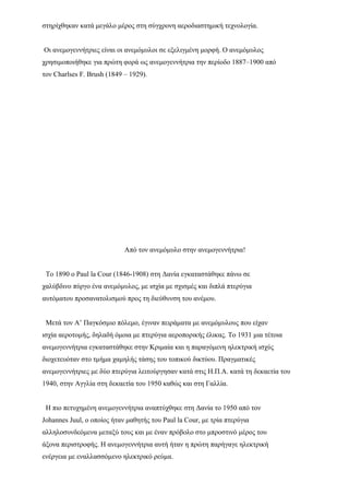 στηρίχθηκαν κατά μεγάλο μέρος στη σύγχρονη αεροδιαστημική τεχνολογία.
Οι ανεμογεννήτριες είναι οι ανεμόμυλοι σε εξελιγμένη μορφή. Ο ανεμόμυλος
χρησιμοποιήθηκε για πρώτη φορά ως ανεμογεννήτρια την περίοδο 1887–1900 από
τον Charlses F. Brush (1849 – 1929).
Από τον ανεμόμυλο στην ανεμογεννήτρια!
Το 1890 ο Paul la Cour (1846-1908) στη Δανία εγκαταστάθηκε πάνω σε
χαλύβδινο πύργο ένα ανεμόμυλος, με ισχία με σχισμές και διπλά πτερύγια
αυτόματου προσανατολισμού προς τη διεύθυνση του ανέμου.
Μετά τον Α’ Παγκόσμιο πόλεμο, έγιναν πειράματα με ανεμόμυλους που είχαν
ισχία αεροτομής, δηλαδή όμοια με πτερύγια αεροπορικής έλικας. Το 1931 μια τέτοια
ανεμογεννήτρια εγκαταστάθηκε στην Κριμαία και η παραγόμενη ηλεκτρική ισχύς
διοχετευόταν στο τμήμα χαμηλής τάσης του τοπικού δικτύου. Πραγματικές
ανεμογεννήτριες με δύο πτερύγια λειτούργησαν κατά στις Η.Π.Α. κατά τη δεκαετία του
1940, στην Αγγλία στη δεκαετία του 1950 καθώς και στη Γαλλία.
Η πιο πετυχημένη ανεμογεννήτρια αναπτύχθηκε στη Δανία το 1950 από τον
Johannes Juul, ο οποίος ήταν μαθητής του Paul la Cour, με τρία πτερύγια
αλληλοσυνδεόμενα μεταξύ τους και με έναν πρόβολο στο μπροστινό μέρος του
άξονα περιστροφής. Η ανεμογεννήτρια αυτή ήταν η πρώτη παρήγαγε ηλεκτρική
ενέργεια με εναλλασσόμενο ηλεκτρικό ρεύμα.
 