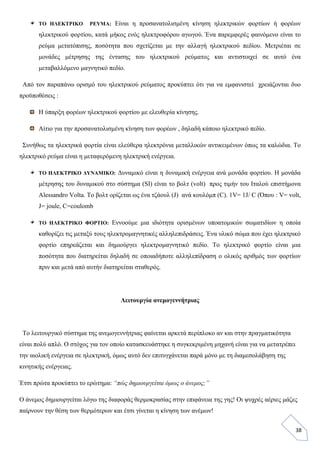 38
ΤΟ ΗΛΕΚΤΡΙΚΟ ΡΕΥΜΑ: Είναι η προσανατολισμένη κίνηση ηλεκτρικών φορτίων ή φορέων
ηλεκτρικού φορτίου, κατά μήκος ενός ηλεκτροφόρου αγωγού. Ένα παρεμφερές φαινόμενο είναι το
ρεύμα μετατόπισης, ποσότητα που σχετίζεται με την αλλαγή ηλεκτρικού πεδίου. Μετριέται σε
μονάδες μέτρησης της έντασης του ηλεκτρικού ρεύματος και αντιστοιχεί σε αυτό ένα
μεταβαλλόμενο μαγνητικό πεδίο.
Από τον παραπάνω ορισμό του ηλεκτρικού ρεύματος προκύπτει ότι για να εμφανιστεί χρειάζονται δυο
προϋποθέσεις :
Η ύπαρξη φορέων ηλεκτρικού φορτίου με ελευθερία κίνησης.
Αίτιο για την προσανατολισμένη κίνηση των φορέων , δηλαδή κάποιο ηλεκτρικό πεδίο.
Συνήθως τα ηλεκτρικά φορτία είναι ελεύθερα ηλεκτρόνια μεταλλικών αντικειμένων όπως τα καλώδια. Το
ηλεκτρικό ρεύμα είναι η μεταφερόμενη ηλεκτρική ενέργεια.
ΤΟ ΗΛΕΚΤΡΙΚΟ ΔΥΝΑΜΙΚΟ: Δυναμικό είναι η δυναμική ενέργεια ανά μονάδα φορτίου. Η μονάδα
μέτρησης του δυναμικού στο σύστημα (SI) είναι το βολτ (volt) προς τιμήν του Ιταλού επιστήμονα
Alessandro Volta. Το βολτ ορίζεται ως ένα τζάουλ (J) ανά κουλόμπ (C). 1V= 1J/ C (Όπου : V= volt,
J= joule, C=coulomb
ΤΟ ΗΛΕΚΤΡΙΚΟ ΦΟΡΤΙΟ: Εννοούμε μια ιδιότητα ορισμένων υποατομικών σωματιδίων η οποία
καθορίζει τις μεταξύ τους ηλεκτρομαγνητικές αλληλεπιδράσεις. Ένα υλικό σώμα που έχει ηλεκτρικό
φορτίο επηρεάζεται και δημιούργει ηλεκτρομαγνητικό πεδίο. Το ηλεκτρικό φορτίο είναι μια
ποσότητα που διατηρείται δηλαδή σε οποιαδήποτε αλληλεπίδραση ο ολικός αριθμός των φορτίων
πριν και μετά από αυτήν διατηρείται σταθερός.
Λειτουργία ανεμογεννήτριας
Το λειτουργικό σύστημα της ανεμογεννήτριας φαίνεται αρκετά περίπλοκο αν και στην πραγματικότητα
είναι πολύ απλό. Ο στόχος για τον οποίο κατασκευάστηκε η συγκεκριμένη μηχανή είναι για να μετατρέπει
την αιολική ενέργεια σε ηλεκτρική, όμως αυτό δεν επιτυγχάνεται παρά μόνο με τη διαμεσολάβηση της
κινητικής ενέργειας.
Έτσι πρώτα προκύπτει το ερώτημα: “πώς δημιουργείται όμως ο άνεμος;”
Ο άνεμος δημιουργείται λόγω της διαφοράς θερμοκρασίας στην επιφάνεια της γης! Οι ψυχρές αέριες μάζες
παίρνουν την θέση των θερμότερων και έτσι γίνεται η κίνηση των ανέμων!
 