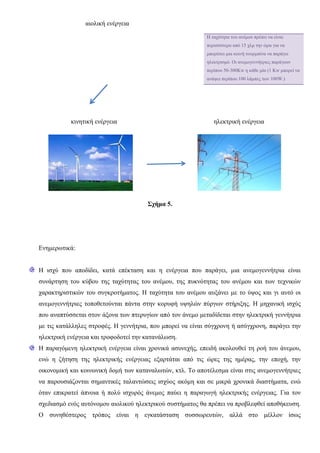 αιολική ενέργεια
κινητική ενέργεια ηλεκτρική ενέργεια
Σχήμα 5.
Ενημερωτικά:
Η ισχύ που αποδίδει, κατά επέκταση και η ενέργεια που παράγει, μια ανεμογεννήτρια είναι
συνάρτηση του κύβου της ταχύτητας του ανέμου, της πυκνότητας του ανέμου και των τεχνικών
χαρακτηριστικών του συγκροτήματος. Η ταχύτητα του ανέμου αυξάνει με το ύψος και γι αυτό οι
ανεμογεννήτριες τοποθετούνται πάντα στην κορυφή υψηλών πύργων στήριξης. Η μηχανική ισχύς
που αναπτύσσεται στον άξονα των πτερυγίων από τον άνεμο μεταδίδεται στην ηλεκτρική γεννήτρια
με τις κατάλληλες στροφές. Η γεννήτρια, που μπορεί να είναι σύγχρονη ή ασύγχρονη, παράγει την
ηλεκτρική ενέργεια και τροφοδοτεί την κατανάλωση.
Η παραγόμενη ηλεκτρική ενέργεια είναι χρονικά ασυνεχής, επειδή ακολουθεί τη ροή του άνεμου,
ενώ η ζήτηση της ηλεκτρικής ενέργειας εξαρτάται από τις ώρες της ημέρας, την εποχή, την
οικονομική και κοινωνική δομή των καταναλωτών, κτλ. Το αποτέλεσμα είναι στις ανεμογεννήτριες
να παρουσιάζονται σημαντικές ταλαντώσεις ισχύος ακόμη και σε μικρά χρονικά διαστήματα, ενώ
όταν επικρατεί άπνοια ή πολύ ισχυρός άνεμος παύει η παραγωγή ηλεκτρικής ενέργειας. Για τον
σχεδιασμό ενός αυτόνομου αιολικού ηλεκτρικού συστήματος θα πρέπει να προβλεφθεί αποθήκευση.
Ο συνηθέστερος τρόπος είναι η εγκατάσταση συσσωρευτών, αλλά στο μέλλον ίσως
Η ταχύτητα του ανέμου πρέπει να είναι
περισσότερο από 15 χλμ την ώρα για να
μπορέσει μια κοινή τουρμπίνα να παράγει
ηλεκτρισμό. Οι ανεμογεννήτριες παράγουν
περίπου 50-300Kw η κάθε μία (1 Kw μπορεί να
ανάψει περίπου 100 λάμπες των 100W.)
 
