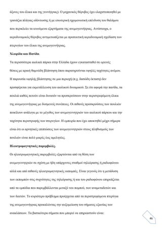 46
άξονες του έλικα και της γεννήτριας). Ο μηχανικός θόρυβος έχει ελαχιστοποιηθεί με
γρανάζια πλάγιας οδόντωσης ή με εσωτερική ηχομονωτική επένδυση του θαλάμου
που περικλείει τα κινούμενα εξαρτήματα της ανεμογεννήτριας. Αντίστοιχα, ο
αεροδυναμικός θόρυβος αντιμετωπίζεται με προσεκτική αεροδυναμική σχεδίαση των
πτερυγίων του έλικα της ανεμογεννήτριας.
Χλωρίδα και Πανίδα.
Τα περισσότερα αιολικά πάρκα στην Ελλάδα έχουν εγκατασταθεί σε ορεινές
θέσεις με αραιή θαμνώδη βλάστηση όπου παρατηρούνται υψηλές ταχύτητες ανέμου.
Η παρουσία υψηλής βλάστησης σε μια περιοχή (π.χ. δασώδη έκταση) δεν
προσφέρεται για εκμετάλλευση του αιολικού δυναμικού. Σε ότι αφορά την πανίδα, τα
πουλιά καθώς πετούν είναι δυνατόν να προσκρούσουν στην περιστρεφόμενη έλικα
της ανεμογεννήτριας με δυσμενείς συνέπειες. Οι πιθανές προσκρούσεις των πουλιών
ποικίλουν ανάλογα με το μέγεθος των ανεμογεννητριών του αιολικού πάρκου και την
ταχύτητα περιστροφής των πτερυγίων. Η εμπειρία που έχει αποκτηθεί μέχρι σήμερα
είναι ότι οι αρνητικές επιπτώσεις των ανεμογεννητριών στους πληθυσμούς των
πουλιών είναι πολύ μικρές έως αμελητέες.
Ηλεκτρομαγνητικές παρεμβολές.
Οι ηλεκτρομαγνητικές παρεμβολές εξαρτώνται από τη θέση των
ανεμογεννητριών σε σχέση με ήδη υπάρχοντες σταθμοί τηλεόρασης ή ραδιοφώνου
αλλά και από πιθανές ηλεκτρομαγνητικές εκπομπές. Είναι γεγονός ότι η μετάδοση
των εκπομπών στις συχνότητες της τηλεόρασης ή και του ραδιοφώνου επηρεάζεται
από τα εμπόδια που παρεμβάλλονται μεταξύ του πομπού, των αναμεταδοτών και
των δεκτών. Το κυριότερο πρόβλημα προέρχεται από τα περιστρεφόμενα πτερύγια
της ανεμογεννήτριας προκαλώντας την αυξομείωση του σήματος εξαιτίας των
ανακλάσεων. Τα βασικότερα σήματα που μπορεί να επηρεαστούν είναι:
 