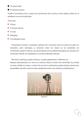 4
Το φυσικό αέριο
Η πυρηνική ενέργεια
Αντίθετα Ανανεώσιμες είναι οι πηγές που ανανεώνονται από τη φύση με πολύ γρήγορο ρυθμό και τα
αποθέματα τους είναι ανεξάντλητα.
Αυτές είναι:
Ο ήλιος
Η αιολική ενέργεια
Το νερό
Η βιομάζα
Οι γεωθερμικές πηγές
Η παγκόσμια συγκυρία, οι πρόσφατες εξελίξεις στον ενεργειακό τομέα και κυρίως στο χώρο του
πετρελαίου, έχουν επαναφέρει με επιτακτικό τρόπο την ανάγκη για την αξιοποίηση των
εναλλακτικών μορφών ενέργειας, της εξοικονόμησης και της ορθολογικής χρήσης της ενέργειας των
συνιστωσών δηλαδή, που εξασφαλίζουν τη λεγόμενη βιώσιμη ανάπτυξη.
Μια από τις κυριότερες μορφές ενέργειας, τις οποίες χρησιμοποιεί ο άνθρωπος στις
διάφορες δραστηριότητές του, είναι και η αιολική ενέργεια η οποία είναι αποτέλεσμα της κίνησης
του αέρα, δηλαδή των ανέμων, η οποία είναι μια από τις παλαιότερες μορφές φυσικής ενέργειας που
αξιοποιήθηκε από πολύ νωρίς και έπαιξε αποφασιστικό ρόλο στην εξέλιξη της ανθρωπότητας.
Εικόνα 1.
 