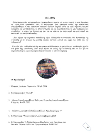 50
ΕΠΙΛΟΓΟΣ
Συμπερασματικά η ανεμογεννήτρια έχει και πλεονεκτήματα και μειονεκτήματα γι αυτό θα πρέπει
να εξετάζονται προσεκτικά όλες οι παράμετροι πριν ξεκινήσει κανείς την τοποθέτηση
ανεμογεννήτριας ή την κατασκευή κάποιου αιολικού πάρκου ώστε να είναι σίγουρος πως θα
καταφέρει να μεγιστοποιήσει τα πλεονεκτήματα και να ελαχιστοποιήσει τα μειονεκτήματα που
συνοδεύουν τη φήμη της λειτουργίας της για να υπάρχει και οικονομικό και ενεργειακό και
κοινωνικό και οικολογικό όφελος.
Όσον αφορά την παραπάνω κατασκευή, αφού καταφέρνει να συνδυάσει την περιστροφή της
φτερωτής με το άναμμα της μικρής λάμπας φαντάζει μαγική και αξίζει τον κόπο και την
ταλαιπωρία!
Καλό θα ήταν το λαμπάκι να είχε πιο μακριά καλώδια ώστε να μπορούσε να τοποθετηθεί χαμηλά
στη βάση της κατασκευής, γιατί τώρα πρέπει να κοιτάς την κατασκευή από το πλάι για να
παρακολουθείς το λαμπάκι μιας και δε φαίνεται από το μπροστινό μέρος.
10. Βιβλιογραφία
1. Γλώσσας Νικόλαος, Τεχνολογία, ΟΕΔΒ, 2004
2. Επιστήμη και ζωή Τόμος 2ος
3. Κέντρο Ανανεώσιμων Πηγών Ενέργειας, Εγχειρίδιο Ανανεώσιμων Πηγών
Ενέργειας, ΚΑΠΕ, 2006
4. Μεγάλη Ελληνική Εγκυκλοπαίδεια Παύλου Αρανδάκη Τόμος 4ος
5. Γ. Μπεργελές: “Ανεμοκινητήρες”, εκδόσεις Συμεών, 2005
6. Ε. Μπινόπουλος, Π. Χαβιαρόπουλος, Περιβαλλοντικές Επιπτώσεις των
Αιολικών Πάρκων «Μύθοι και Πραγματικότητα, ΚΑΠΕ 2003
 